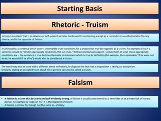 Starting Basis
A truism is a claim that is so obvious or self-evident as to be hardly worth mentioning, except as a reminder or as a rhetorical or literary
device, and is the opposite of falsism.
Rhetoric - Truism
In philosophy, a sentence which asserts incomplete truth conditions for a proposition may be regarded as a truism. An example of such a
sentence would be "Under appropriate conditions, the sun rises." Without contextual support – a statement of what those appropriate
conditions are – the sentence is true but incontestable. A statement which is true by definition (for example, the Lapalissade "If he were not
dead, he would still be alive") would also be considered a truism.
The word may also be used with a different sense in rhetoric, to disguise the fact that a proposition is really just an opinion.
Similarly, stating an accepted truth about life in general can also be called a truism.
• A falsism is a claim that is clearly and self-evidently wrong. A falsism is usually used merely as a reminder or as a rhetorical or literary
device. An example is "pigs can fly." It is the opposite of truism.
• A falsism is similar to, though not the same as, a fallacy
Falsism
 