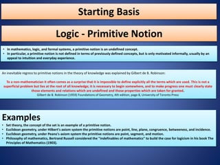 Starting Basis
• In mathematics, logic, and formal systems, a primitive notion is an undefined concept.
• In particular, a primitive notion is not defined in terms of previously defined concepts, but is only motivated informally, usually by an
appeal to intuition and everyday experience.
Logic - Primitive Notion
An inevitable regress to primitive notions in the theory of knowledge was explained by Gilbert de B. Robinson:
To a non-mathematician it often comes as a surprise that it is impossible to define explicitly all the terms which are used. This is not a
superficial problem but lies at the root of all knowledge; it is necessary to begin somewhere, and to make progress one must clearly state
those elements and relations which are undefined and those properties which are taken for granted.
Gilbert de B. Robinson (1959) Foundations of Geometry, 4th edition, page 8, University of Toronto Press
Examples
• Set theory, the concept of the set is an example of a primitive notion.
• Euclidean geometry, under Hilbert's axiom system the primitive notions are point, line, plane, congruence, betweeness, and incidence.
• Euclidean geometry, under Peano's axiom system the primitive notions are point, segment, and motion.
• Philosophy of mathematics, Bertrand Russell considered the "indefinables of mathematics" to build the case for logicism in his book The
Principles of Mathematics (1903).
 
