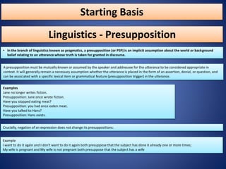 Starting Basis
• In the branch of linguistics known as pragmatics, a presupposition (or PSP) is an implicit assumption about the world or background
belief relating to an utterance whose truth is taken for granted in discourse.
Linguistics - Presupposition
A presupposition must be mutually known or assumed by the speaker and addressee for the utterance to be considered appropriate in
context. It will generally remain a necessary assumption whether the utterance is placed in the form of an assertion, denial, or question, and
can be associated with a specific lexical item or grammatical feature (presupposition trigger) in the utterance.
Examples
Jane no longer writes fiction.
Presupposition: Jane once wrote fiction.
Have you stopped eating meat?
Presupposition: you had once eaten meat.
Have you talked to Hans?
Presupposition: Hans exists.
Crucially, negation of an expression does not change its presuppositions:
Example
I want to do it again and I don't want to do it again both presuppose that the subject has done it already one or more times;
My wife is pregnant and My wife is not pregnant both presuppose that the subject has a wife
 