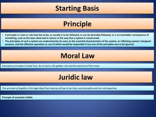 Starting Basis
• A principle is a law or rule that has to be, or usually is to be followed, or can be desirably followed, or is an inevitable consequence of
something, such as the laws observed in nature or the way that a system is constructed.
• The principles of such a system are understood by its users as the essential characteristics of the system, or reflecting system's designed
purpose, and the effective operation or use of which would be impossible if any one of the principles was to be ignored
Principle
Exemplary principles include First, do no harm, the golden rule and the doctrine of the mean
The principle of legality is the legal ideal that requires all law to be clear, ascertainable and non-retrospective
Principle of excluded middle
Moral Law
Juridic law
 