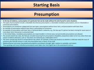 Starting Basis
• In the law of evidence, a presumption of a particular fact can be made without the aid of proof in some situations.
• The types of presumption include a rebuttable discretionary presumption, a rebuttable mandatory presumption, and an irrebuttable or
conclusive presumption.
• Presumptions are sometimes categorized into two types: presumptions without basic facts, and presumptions with basic facts
• An example of presumption without basic facts is presumption of innocence.
• An example of presumption with basic facts is Declared death in absentia, e.g., the law says if a person has been missing for seven years or
more (basic fact), that person is presumed dead
• In the United States, mandatory presumptions are impermissible in criminal cases, but permissible presumptions are allowed.
• The ancient Jewish law code, the Talmud, included reasoning from presumptions (hazakah), propositions taken to be true unless there was
reason to believe otherwise, such as "One does not ordinarily pay a debt before term.“
• The same concept was found in ancient Roman law, where, for example, if there was doubt as to whether a child was really the issue of
someone who had left money in a will, the presumption was in favour of the child
• Medieval Roman and canon law graded presumptions according to strength: light, medium or probable, and violent.
• These gradings and many individual presumptions were taken over into English law in the seventeenth century
Presumption
 