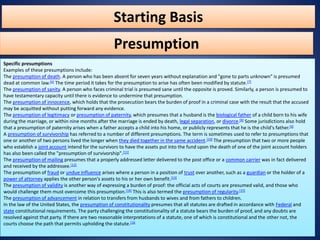 Starting Basis
Specific presumptions
Examples of these presumptions include:
The presumption of death. A person who has been absent for seven years without explanation and "gone to parts unknown" is presumed
dead at common law.[6] The time period it takes for the presumption to arise has often been modified by statute.[7]
The presumption of sanity. A person who faces criminal trial is presumed sane until the opposite is proved. Similarly, a person is presumed to
have testamentary capacity until there is evidence to undermine that presumption.
The presumption of innocence, which holds that the prosecution bears the burden of proof in a criminal case with the result that the accused
may be acquitted without putting forward any evidence.
The presumption of legitimacy or presumption of paternity, which presumes that a husband is the biological father of a child born to his wife
during the marriage, or within nine months after the marriage is ended by death, legal separation, or divorce.[8] Some jurisdictions also hold
that a presumption of paternity arises when a father accepts a child into his home, or publicly represents that he is the child's father.[9]
A presumption of survivorship has referred to a number of different presumptions. The term is sometimes used to refer to presumptions that
one or another of two persons lived the longer when they died together in the same accident.[10] The presumption that two or more people
who establish a joint account intend for the survivors to have the assets put into the fund upon the death of one of the joint account holders
has also been called the "presumption of survivorship".[11]
The presumption of mailing presumes that a properly addressed letter delivered to the post office or a common carrier was in fact delivered
and received by the addressee.[12]
The presumption of fraud or undue influence arises where a person in a position of trust over another, such as a guardian or the holder of a
power of attorney applies the other person's assets to his or her own benefit.[13]
The presumption of validity is another way of expressing a burden of proof: the official acts of courts are presumed valid, and those who
would challenge them must overcome this presumption.[14] This is also termed the presumption of regularity.[15]
The presumption of advancement in relation to transfers from husbands to wives and from fathers to children.
In the law of the United States, the presumption of constitutionality presumes that all statutes are drafted in accordance with Federal and
state constitutional requirements. The party challenging the constitutionality of a statute bears the burden of proof, and any doubts are
resolved against that party. If there are two reasonable interpretations of a statute, one of which is constitutional and the other not, the
courts choose the path that permits upholding the statute.[16
Presumption
 