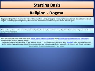 Starting Basis
Dogma is an English term transliterated in the 17th century from Latin (Latin dogma) meaning "philosophical tenet", derived from the Greek
'dogma' (Greek δόγμα) meaning literally "that which one thinks is true" and 'dokein' (Greek dokeo) "to seem good.“
Religion - Dogma
The term "dogma" is sometimes used metaphorically, often disparagingly, to refer to a body of positions held in a non-religious contexts such
as in politics and science.
A notable use of the term can be found in the Central Dogma of Molecular Biology. In his autobiography, What Mad Pursuit, Francis Crick
wrote about his choice of the word dogma:
"I called this idea the central dogma, for two reasons, I suspect. I had already used the obvious word hypothesis in the sequence hypothesis,
and in addition I wanted to suggest that this new assumption was more central and more powerful. ... As it turned out, the use of the word
dogma caused almost more trouble than it was worth."
 