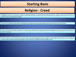 Starting Basis
A creed (also known as a confession, symbol, or statement of faith) is a statement of the shared beliefs of a religious community in the form of
a fixed formula summarizing core tenets.
Religion - Creed
Muslims declare the shahada, or testimony: "I bear witness that there is no god but (the One) God (Allah), and I bear witness that Muhammad
is God's messenger."
Whether Judaism is creedal has been a point of some controversy. Although some say Judaism is noncreedal in nature, others say it recognizes
a single creed, the Shema Yisrael, which begins: "Hear, O Israel: the LORD our God, the LORD is one."[
One of the most widely used creeds in Christianity is the Nicene Creed, first formulated in AD 325 at the First Council of Nicaea.
 