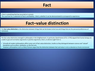 Fact
A fact is something that has occurred or is correct.
The usual test for a statement of fact is verifiability—that is, whether it can be demonstrated to correspond to experience.
The fact-value distinction emerged in philosophy in the Enlightenment. In particular, David Hume (1711–1776) argued that human beings are
unable to ground normative arguments in positive arguments, that is, to derive ought from is.
• Virtually all modern philosophers affirm some sort of fact-value distinction, insofar as they distinguish between science and "valued"
disciplines such as ethics, aesthetics, or the fine arts.
• However, philosophers such as Hilary Putnam argue that the distinction between fact and value is not as absolute as Hume envisioned.
The fact-value distinction is the distinction between things that can be known to be true and things that are the personal preferences of
individuals.
Fact–value distinction
 