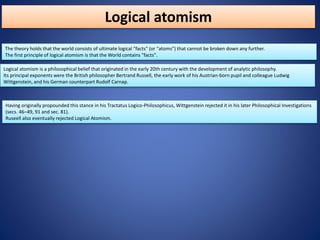 Logical atomism
The theory holds that the world consists of ultimate logical "facts" (or "atoms") that cannot be broken down any further.
The first principle of logical atomism is that the World contains "facts".
Having originally propounded this stance in his Tractatus Logico-Philosophicus, Wittgenstein rejected it in his later Philosophical Investigations
(secs. 46–49, 91 and sec. 81).
Ruseell also eventually rejected Logical Atomism.
Logical atomism is a philosophical belief that originated in the early 20th century with the development of analytic philosophy.
Its principal exponents were the British philosopher Bertrand Russell, the early work of his Austrian-born pupil and colleague Ludwig
Wittgenstein, and his German counterpart Rudolf Carnap.
 