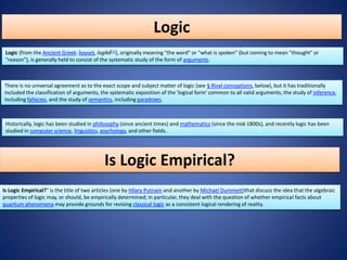 Logic
Logic (from the Ancient Greek: λογική, logikḗ[1]), originally meaning "the word" or "what is spoken" (but coming to mean "thought" or
"reason"), is generally held to consist of the systematic study of the form of arguments.
There is no universal agreement as to the exact scope and subject matter of logic (see § Rival conceptions, below), but it has traditionally
included the classification of arguments, the systematic exposition of the 'logical form' common to all valid arguments, the study of inference,
including fallacies, and the study of semantics, including paradoxes.
Historically, logic has been studied in philosophy (since ancient times) and mathematics (since the mid-1800s), and recently logic has been
studied in computer science, linguistics, psychology, and other fields.
Is Logic Empirical?
Is Logic Empirical?" is the title of two articles (one by Hilary Putnam and another by Michael Dummett)that discuss the idea that the algebraic
properties of logic may, or should, be empirically determined; in particular, they deal with the question of whether empirical facts about
quantum phenomena may provide grounds for revising classical logic as a consistent logical rendering of reality.
 