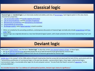 Classical logic
Classical logic (or standard logic) is an intensively studied and widely used class of formal logics. Each logical system in this class shares
characteristic properties:
1. Law of excluded middle and double negative elimination
2. Law of noncontradiction, and the principle of explosion
3. Monotonicity of entailment and idempotency of entailment
4. Commutativity of conjunction
5. De Morgan duality: every logical operator is dual to another
• While not entailed by the preceding conditions, contemporary discussions of classical logic normally only include propositional and first-
order logics.
• Classical logic was originally devised as a two-level (bivalent) logical system, with simple semantics for the levels representing "true" and
"false“.
Deviant logic
Philosopher Susan Haack[1] uses the term "deviant logic" to describe certain non-classical systems of logic. In these logics,
• the set of well-formed formulas generated equals the set of well-formed formulas generated by classical logic.
• the set of theorems generated is different from the set of theorems generated by classical logic.
Achille Varzi in his review[2] of the 1996 edition of Haack's book writes that the survey did not stand well the test of time, particularly with the
"extraordinary proliferation of nonclassical logics in the past two decades—paraconsistent logics, linear logics, substructural logics,
nonmonotonic logics, innumerable other logics for AI and computer science." He also finds that Haack's account of vagueness "is now
seriously defective."
He concedes however that "as a defense of a philosophical position, Deviant Logic retains its significance."
 