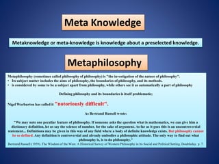 Meta Knowledge
Metaknowledge or meta-knowledge is knowledge about a preselected knowledge.
Metaphilosophy
Metaphilosophy (sometimes called philosophy of philosophy) is "the investigation of the nature of philosophy".
• Its subject matter includes the aims of philosophy, the boundaries of philosophy, and its methods.
• is considered by some to be a subject apart from philosophy, while others see it as automatically a part of philosophy
Defining philosophy and its boundaries is itself problematic;
Nigel Warburton has called it "notoriously difficult".
As Bertrand Russell wrote:
"We may note one peculiar feature of philosophy. If someone asks the question what is mathematics, we can give him a
dictionary definition, let us say the science of number, for the sake of argument. As far as it goes this is an uncontroversial
statement... Definitions may be given in this way of any field where a body of definite knowledge exists. But philosophy cannot
be so defined. Any definition is controversial and already embodies a philosophic attitude. The only way to find out what
philosophy is, is to do philosophy."
Bertrand Russell (1959). The Wisdom of the West: A Historical Survey of Western Philosophy in Its Social and Political Setting. Doubleday. p. 7.
 