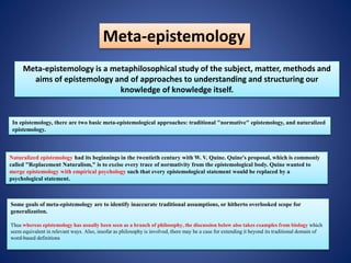 Meta-epistemology
Meta-epistemology is a metaphilosophical study of the subject, matter, methods and
aims of epistemology and of approaches to understanding and structuring our
knowledge of knowledge itself.
In epistemology, there are two basic meta-epistemological approaches: traditional "normative" epistemology, and naturalized
epistemology.
Naturalized epistemology had its beginnings in the twentieth century with W. V. Quine. Quine's proposal, which is commonly
called "Replacement Naturalism," is to excise every trace of normativity from the epistemological body. Quine wanted to
merge epistemology with empirical psychology such that every epistemological statement would be replaced by a
psychological statement.
Some goals of meta-epistemology are to identify inaccurate traditional assumptions, or hitherto overlooked scope for
generalization.
Thus whereas epistemology has usually been seen as a branch of philosophy, the discussion below also takes examples from biology which
seem equivalent in relevant ways. Also, insofar as philosophy is involved, there may be a case for extending it beyond its traditional domain of
word-based definitions
 