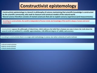 Constructivist epistemology
Constructivist epistemology is a branch in philosophy of science maintaining that scientific knowledge is constructed
by the scientific community, who seek to measure and construct models of the natural world.
Natural science therefore consists of mental constructs that aim to explain sensory experience (and measurements).
Constructivism opposes the philosophy of objectivism, which embraces the belief that a human can come to know the truth about the
natural world not mediated by scientific approximations, with different degrees of validity and accuracy.
According to constructivists, the world is independent of human minds, but knowledge of the world is always a human and social
construction
According to constructivists there is no single valid methodology in science, but rather a diversity of useful methods
Cultural constructivism
Radical constructivism
Critical constructivism
 
