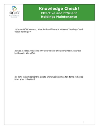 Knowledge Check!
                           Effective and Efficient
                           Holdings Maintenance



1) In an OCLC context, what is the difference between “holdings” and
“local holdings”?




2) List at least 3 reasons why your library should maintain accurate
holdings in WorldCat.




3) Why is it important to delete WorldCat holdings for items removed
from your collection?




                                                                       1
 
