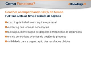 Como Funciona? 
Coaches acompanhando 100% do tempo 
Full time junto ao time e pessoas de negócio 
coaching de trabalho em equipe e pessoal! 
mentoring das técnicas necessárias! 
facilitação, identificação de gargalos e tratamento de disfunções! 
ensino de técnicas avanças de gestão de produtos! 
visibilidade para a organização dos resultados obtidos 
 