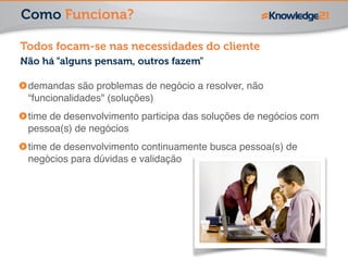 Como Funciona? 
Todos focam-se nas necessidades do cliente 
Não há “alguns pensam, outros fazem" 
demandas são problemas de negócio a resolver, não 
“funcionalidades" (soluções)! 
time de desenvolvimento participa das soluções de negócios com 
pessoa(s) de negócios! 
time de desenvolvimento continuamente busca pessoa(s) de 
negócios para dúvidas e validação 
 