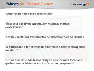 Palavra do Product Owner 
“Experiência está sendo espetacular!” 
! 
“Resposta dos times superou em muito as minhas” 
expectativas.” 
! 
“Foram escolhidos três projetos de alto valor para os clientes.” 
! 
“A dificuldade é ter entrega de valor para o cliente em apenas 
um dia…” 
! 
“…mas essa dificuldade nos obriga a sermos mais focados e 
quebrarmos as histórias em histórias bem pequenas" 
 