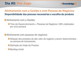 Dia #0: Pré-Jogo 
Alinhamento com a Gestão e com Pessoas de Negócios 
Disponibilidade das pessoas necessárias e escolha do produto 
Alinhamento com a Gestão:! 
Time de Desenvolvimento + Pessoas de Negócios 100% dedicados 
por uma semana! 
! 
Alinhamento com pessoas de negócios: ! 
Seleção dos produtos de alto valor de negócio a serem desenvolvidos 
na semana do treinamento! 
Definição da Visão de Produto! 
Backlog inicial 
 