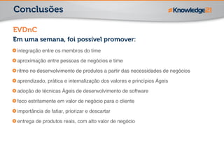 Conclusões 
EVDnC 
Em uma semana, foi possível promover: 
integração entre os membros do time! 
aproximação entre pessoas de negócios e time! 
ritmo no desenvolvimento de produtos a partir das necessidades de negócios! 
aprendizado, prática e internalização dos valores e princípios Ágeis! 
adoção de técnicas Ágeis de desenvolvimento de software! 
foco estritamente em valor de negócio para o cliente! 
importância de fatiar, priorizar e descartar! 
entrega de produtos reais, com alto valor de negócio 
 