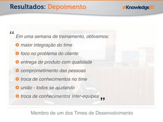 Resultados: Depoimento 
! 
Em uma semana de treinamento, obtivemos:! 
maior integração do time! 
foco no problema do cliente! 
entrega de produto com qualidade! 
comprometimento das pessoas! 
troca de conhecimentos no time! 
união - todos se ajudando! 
troca de conhecimentos inter-equipes 
Membro de um dos Times de Desenvolvimento 
“ 
” 
 