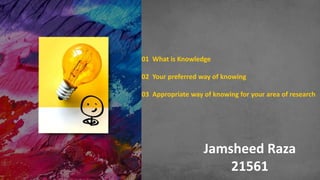 Jamsheed Raza
21561
01 What is Knowledge
02 Your preferred way of knowing
03 Appropriate way of knowing for your area of research
 