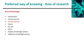 Preferred way of knowing - Area of research
Areas of Knowledge :
• mathematics
• natural sciences
• Human sciences
• history
• the arts
• ethics
• religious knowledge systems
• indigenous knowledge systems.
 