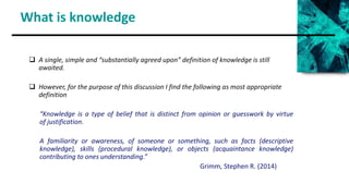What is knowledge
 A single, simple and “substantially agreed upon” definition of knowledge is still
awaited.
 However, for the purpose of this discussion I find the following as most appropriate
definition
“Knowledge is a type of belief that is distinct from opinion or guesswork by virtue
of justification.
A familiarity or awareness, of someone or something, such as facts (descriptive
knowledge), skills (procedural knowledge), or objects (acquaintance knowledge)
contributing to ones understanding.”
Grimm, Stephen R. (2014)
 
