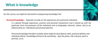 What is knowledge
For this course, we might be interested in categorizing knowledge into:
- Personal Knowledge – Depends crucially on the experiences of a particular individual.
It is gained through experience, practice and personal involvement and is bound up with the
particular local circumstances of the individual such as biography, interests, values, and so on.
Influenced by an individual’s personal perspective.
Personal knowledge therefore includes what might be described as skills, practical abilities and
individual talents. Knowledge of how to do something : play the piano, ride a bicycle, paint a
portrait, so on.
 