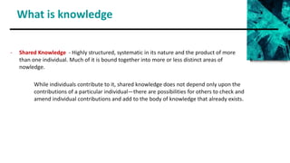 What is knowledge
- Shared Knowledge - Highly structured, systematic in its nature and the product of more
than one individual. Much of it is bound together into more or less distinct areas of k
nowledge.
While individuals contribute to it, shared knowledge does not depend only upon the
contributions of a particular individual—there are possibilities for others to check and
amend individual contributions and add to the body of knowledge that already exists.
 