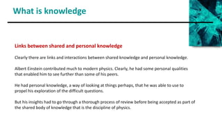 What is knowledge
Links between shared and personal knowledge
Clearly there are links and interactions between shared knowledge and personal knowledge.
Albert Einstein contributed much to modern physics. Clearly, he had some personal qualities
that enabled him to see further than some of his peers.
He had personal knowledge, a way of looking at things perhaps, that he was able to use to
propel his exploration of the difficult questions.
But his insights had to go through a thorough process of review before being accepted as part of
the shared body of knowledge that is the discipline of physics.
 