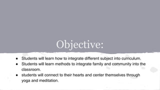 Objective:
● Students will learn how to integrate different subject into curriculum.
● Students will learn methods to integrate family and community into the
classroom.
● students will connect to their hearts and center themselves through
yoga and meditation.
 