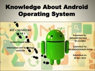 Knowledge About Android
Operating System
Presented By:
BEEGUN RACHNA
ID 1513862
Submitted To:
MR JUNDOOSINGH NITIN
Submitted on:
18 Nov 2015
BSC CHEMISTRY
YEAR 1
Subject Based Upon:
Information and Technology
cse1010e
 
