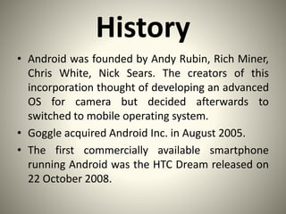 History
• Android was founded by Andy Rubin, Rich Miner,
Chris White, Nick Sears. The creators of this
incorporation thought of developing an advanced
OS for camera but decided afterwards to
switched to mobile operating system.
• Goggle acquired Android Inc. in August 2005.
• The first commercially available smartphone
running Android was the HTC Dream released on
22 October 2008.
 