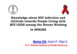 Knowledge about HIV Infection and
Attitude towards People Living with
HIV/AIDS among the Nurses Working
             in BPKIHS



                Mehta RS, Karki P, Rijal S
         B. P. Koirala Institute of Health Sciences
 