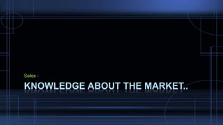 Sales -
KNOWLEDGE ABOUT THE MARKET..
 