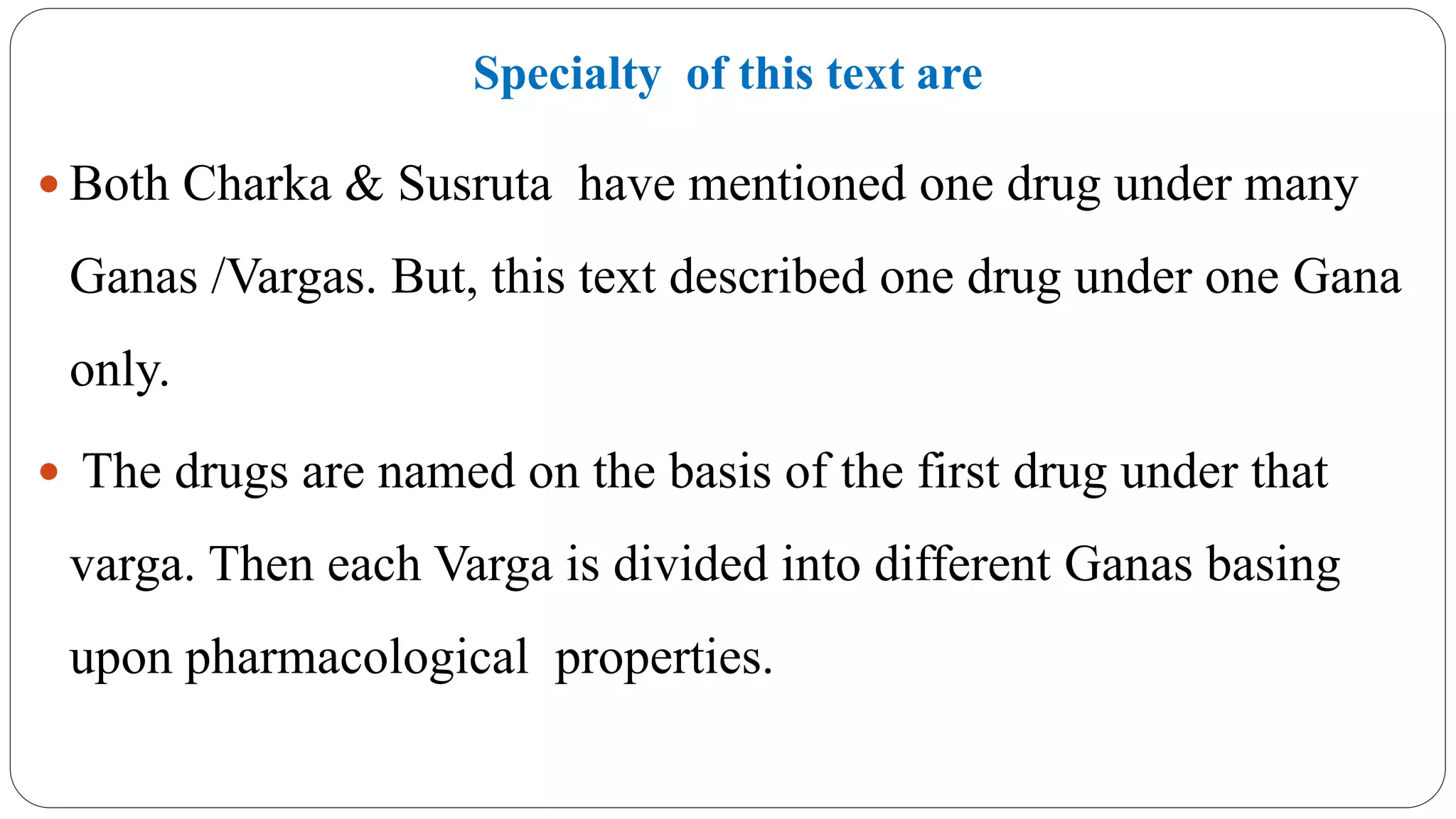 Specialty of this text are
 Both Charka & Susruta have mentioned one drug under many
Ganas /Vargas. But, this text described one drug under one Gana
only.
 The drugs are named on the basis of the first drug under that
varga. Then each Varga is divided into different Ganas basing
upon pharmacological properties.
 