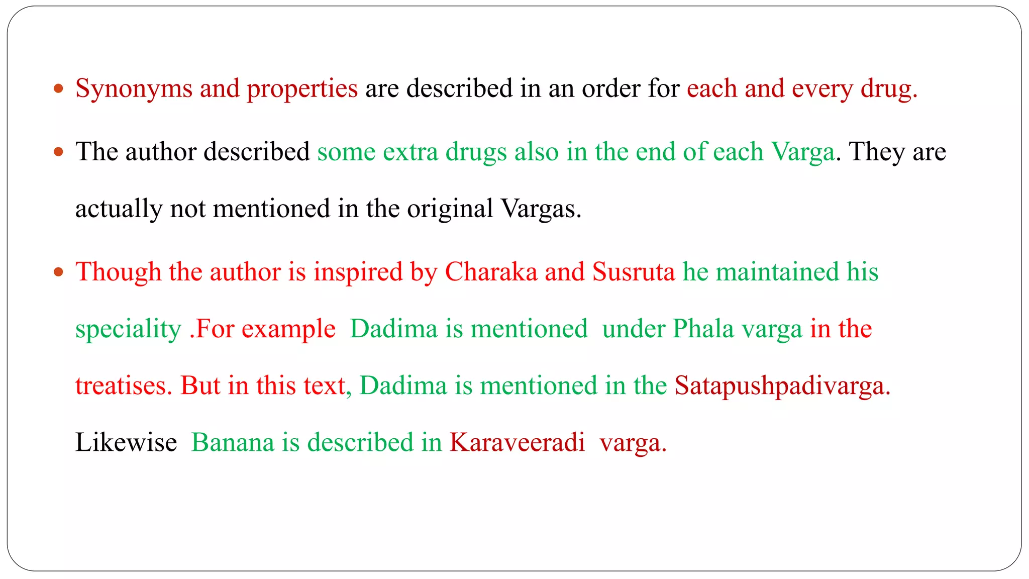  Synonyms and properties are described in an order for each and every drug.
 The author described some extra drugs also in the end of each Varga. They are
actually not mentioned in the original Vargas.
 Though the author is inspired by Charaka and Susruta he maintained his
speciality .For example Dadima is mentioned under Phala varga in the
treatises. But in this text, Dadima is mentioned in the Satapushpadivarga.
Likewise Banana is described in Karaveeradi varga.
 