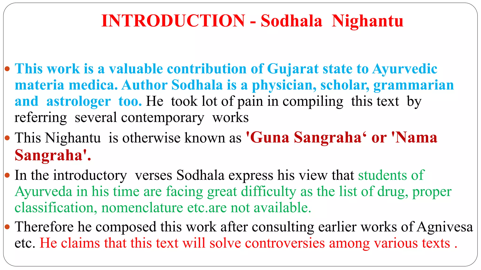 INTRODUCTION - Sodhala Nighantu
 This work is a valuable contribution of Gujarat state to Ayurvedic
materia medica. Author Sodhala is a physician, scholar, grammarian
and astrologer too. He took lot of pain in compiling this text by
referring several contemporary works
 This Nighantu is otherwise known as 'Guna Sangraha‘ or 'Nama
Sangraha'.
 In the introductory verses Sodhala express his view that students of
Ayurveda in his time are facing great difficulty as the list of drug, proper
classification, nomenclature etc.are not available.
 Therefore he composed this work after consulting earlier works of Agnivesa
etc. He claims that this text will solve controversies among various texts .
 