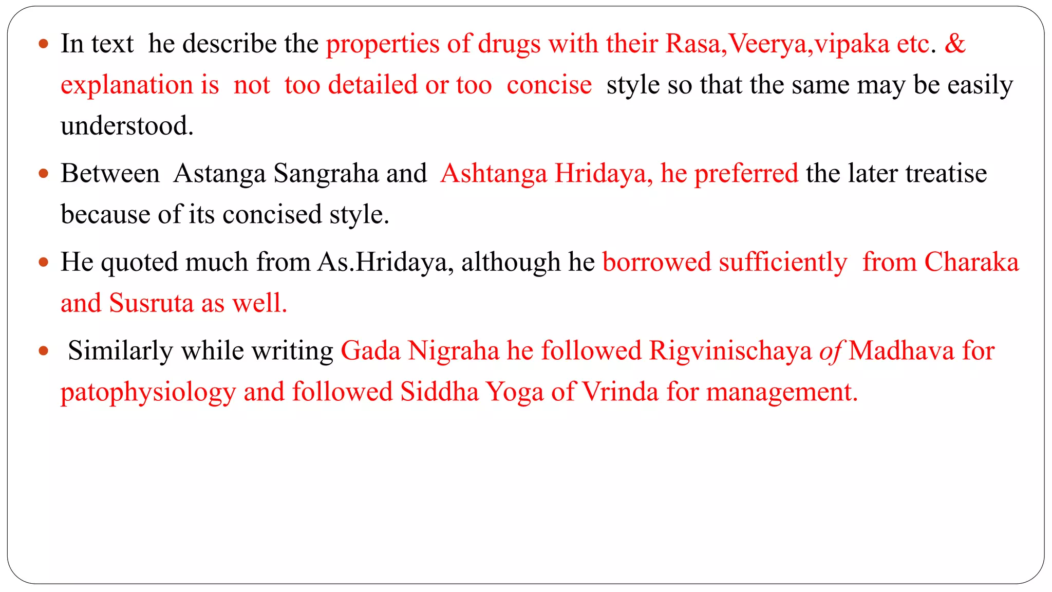  In text he describe the properties of drugs with their Rasa,Veerya,vipaka etc. &
explanation is not too detailed or too concise style so that the same may be easily
understood.
 Between Astanga Sangraha and Ashtanga Hridaya, he preferred the later treatise
because of its concised style.
 He quoted much from As.Hridaya, although he borrowed sufficiently from Charaka
and Susruta as well.
 Similarly while writing Gada Nigraha he followed Rigvinischaya of Madhava for
patophysiology and followed Siddha Yoga of Vrinda for management.
 