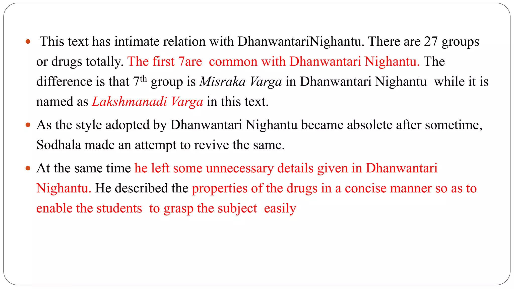  This text has intimate relation with DhanwantariNighantu. There are 27 groups
or drugs totally. The first 7are common with Dhanwantari Nighantu. The
difference is that 7th group is Misraka Varga in Dhanwantari Nighantu while it is
named as Lakshmanadi Varga in this text.
 As the style adopted by Dhanwantari Nighantu became absolete after sometime,
Sodhala made an attempt to revive the same.
 At the same time he left some unnecessary details given in Dhanwantari
Nighantu. He described the properties of the drugs in a concise manner so as to
enable the students to grasp the subject easily
 