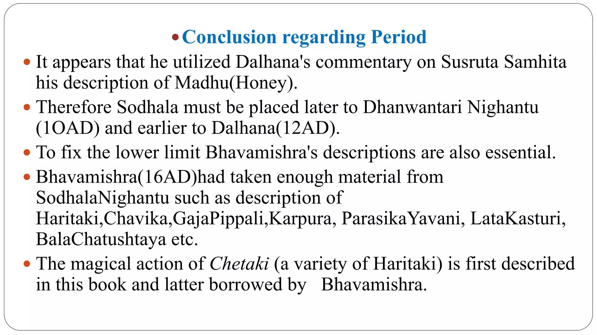 Conclusion regarding Period
 It appears that he utilized Dalhana's commentary on Susruta Samhita
his description of Madhu(Honey).
 Therefore Sodhala must be placed later to Dhanwantari Nighantu
(1OAD) and earlier to Dalhana(12AD).
 To fix the lower limit Bhavamishra's descriptions are also essential.
 Bhavamishra(16AD)had taken enough material from
SodhalaNighantu such as description of
Haritaki,Chavika,GajaPippali,Karpura, ParasikaYavani, LataKasturi,
BalaChatushtaya etc.
 The magical action of Chetaki (a variety of Haritaki) is first described
in this book and latter borrowed by Bhavamishra.
 