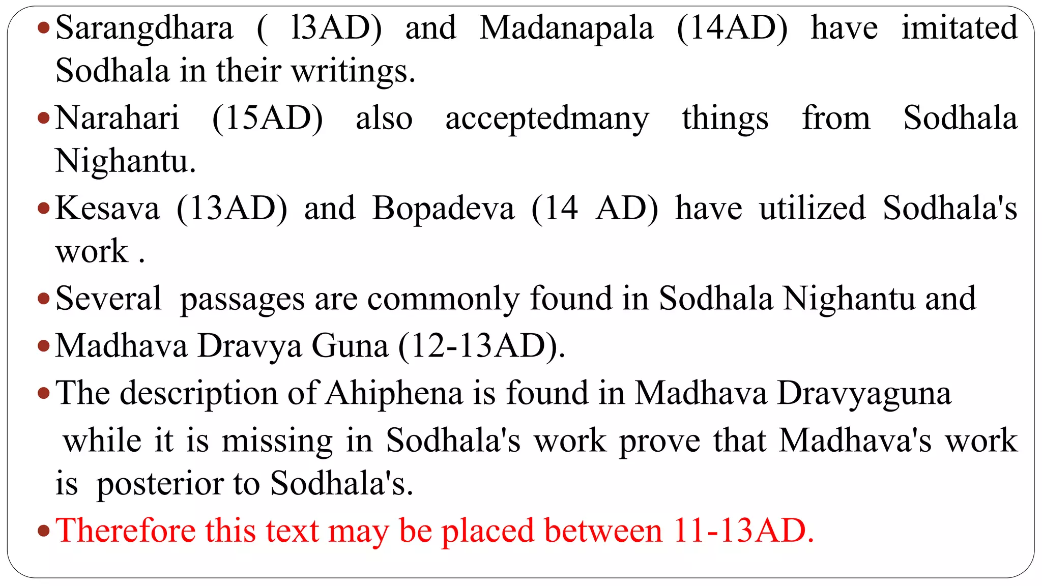 Sarangdhara ( l3AD) and Madanapala (14AD) have imitated
Sodhala in their writings.
Narahari (15AD) also acceptedmany things from Sodhala
Nighantu.
Kesava (13AD) and Bopadeva (14 AD) have utilized Sodhala's
work .
Several passages are commonly found in Sodhala Nighantu and
Madhava Dravya Guna (12-13AD).
The description of Ahiphena is found in Madhava Dravyaguna
while it is missing in Sodhala's work prove that Madhava's work
is posterior to Sodhala's.
Therefore this text may be placed between 11-13AD.
 