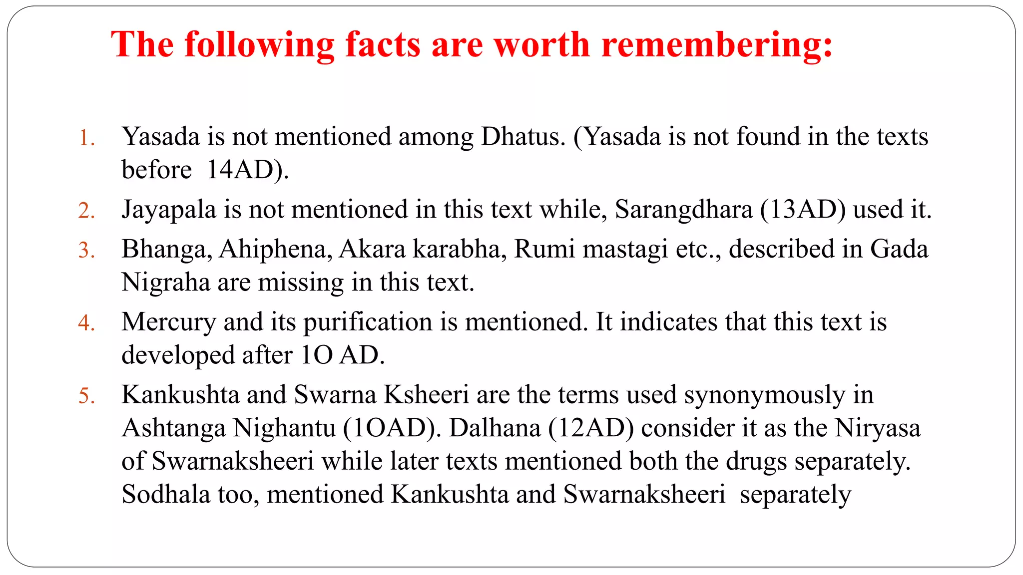 The following facts are worth remembering:
1. Yasada is not mentioned among Dhatus. (Yasada is not found in the texts
before 14AD).
2. Jayapala is not mentioned in this text while, Sarangdhara (13AD) used it.
3. Bhanga, Ahiphena, Akara karabha, Rumi mastagi etc., described in Gada
Nigraha are missing in this text.
4. Mercury and its purification is mentioned. It indicates that this text is
developed after 1O AD.
5. Kankushta and Swarna Ksheeri are the terms used synonymously in
Ashtanga Nighantu (1OAD). Dalhana (12AD) consider it as the Niryasa
of Swarnaksheeri while later texts mentioned both the drugs separately.
Sodhala too, mentioned Kankushta and Swarnaksheeri separately
 
