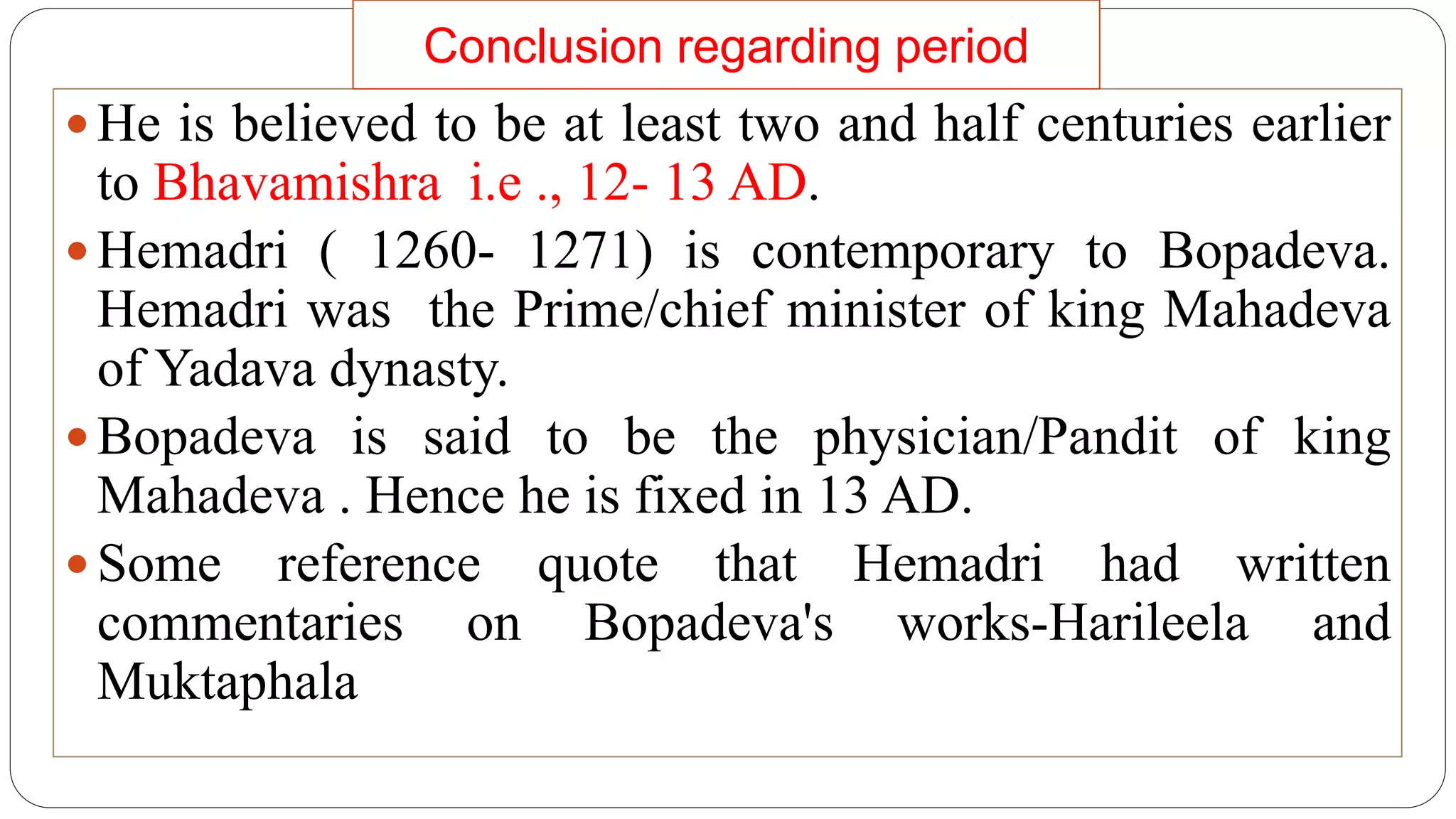  He is believed to be at least two and half centuries earlier
to Bhavamishra i.e ., 12- 13 AD.
 Hemadri ( 1260- 1271) is contemporary to Bopadeva.
Hemadri was the Prime/chief minister of king Mahadeva
of Yadava dynasty.
 Bopadeva is said to be the physician/Pandit of king
Mahadeva . Hence he is fixed in 13 AD.
 Some reference quote that Hemadri had written
commentaries on Bopadeva's works-Harileela and
Muktaphala
Conclusion regarding period
 