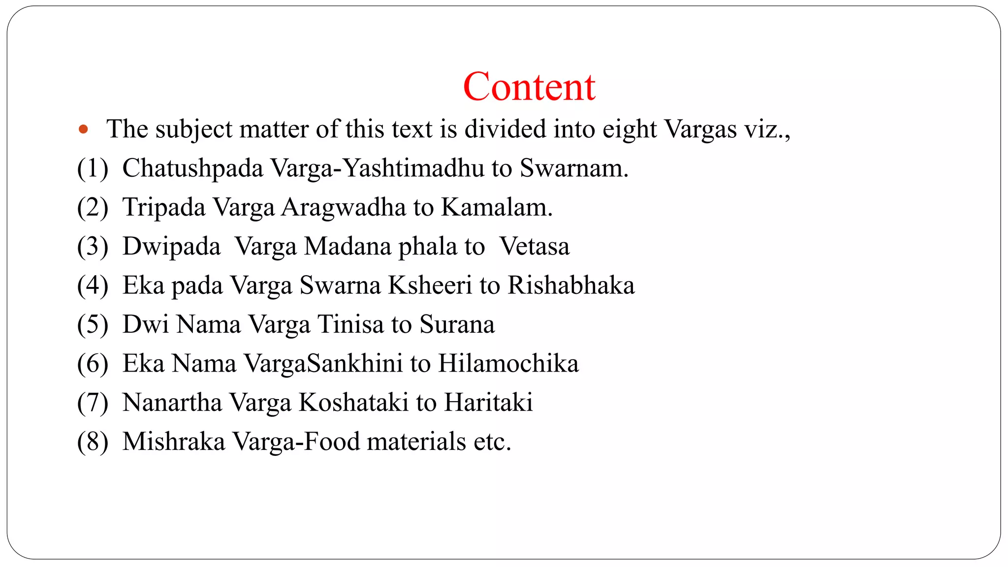 Content
 The subject matter of this text is divided into eight Vargas viz.,
(1) Chatushpada Varga-Yashtimadhu to Swarnam.
(2) Tripada Varga Aragwadha to Kamalam.
(3) Dwipada Varga Madana phala to Vetasa
(4) Eka pada Varga Swarna Ksheeri to Rishabhaka
(5) Dwi Nama Varga Tinisa to Surana
(6) Eka Nama VargaSankhini to Hilamochika
(7) Nanartha Varga Koshataki to Haritaki
(8) Mishraka Varga-Food materials etc.
 