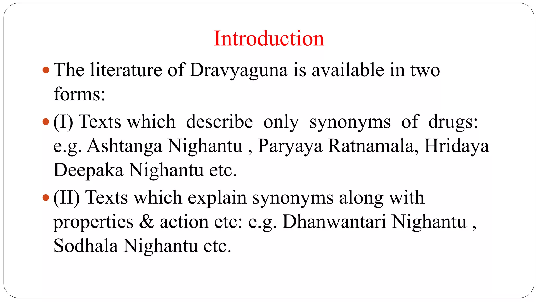 Introduction
 The literature of Dravyaguna is available in two
forms:
 (I) Texts which describe only synonyms of drugs:
e.g. Ashtanga Nighantu , Paryaya Ratnamala, Hridaya
Deepaka Nighantu etc.
 (II) Texts which explain synonyms along with
properties & action etc: e.g. Dhanwantari Nighantu ,
Sodhala Nighantu etc.
 