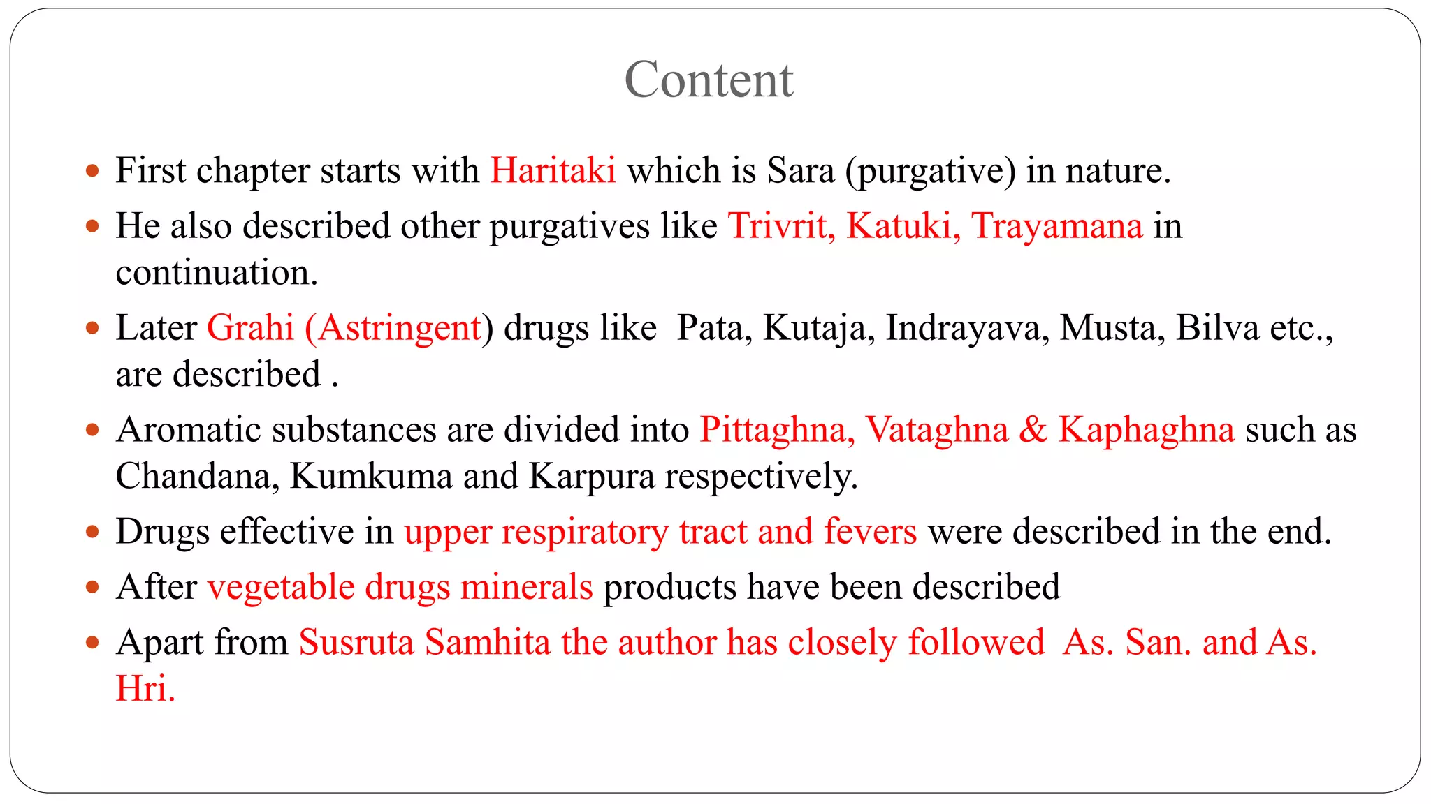 Content
 First chapter starts with Haritaki which is Sara (purgative) in nature.
 He also described other purgatives like Trivrit, Katuki, Trayamana in
continuation.
 Later Grahi (Astringent) drugs like Pata, Kutaja, Indrayava, Musta, Bilva etc.,
are described .
 Aromatic substances are divided into Pittaghna, Vataghna & Kaphaghna such as
Chandana, Kumkuma and Karpura respectively.
 Drugs effective in upper respiratory tract and fevers were described in the end.
 After vegetable drugs minerals products have been described
 Apart from Susruta Samhita the author has closely followed As. San. and As.
Hri.
 