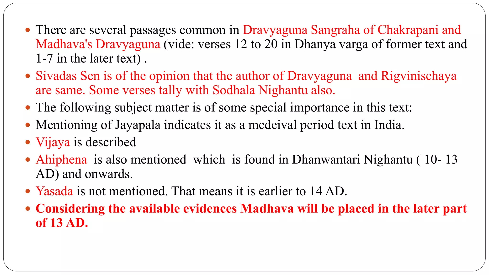  There are several passages common in Dravyaguna Sangraha of Chakrapani and
Madhava's Dravyaguna (vide: verses 12 to 20 in Dhanya varga of former text and
1-7 in the later text) .
 Sivadas Sen is of the opinion that the author of Dravyaguna and Rigvinischaya
are same. Some verses tally with Sodhala Nighantu also.
 The following subject matter is of some special importance in this text:
 Mentioning of Jayapala indicates it as a medeival period text in India.
 Vijaya is described
 Ahiphena is also mentioned which is found in Dhanwantari Nighantu ( 10- 13
AD) and onwards.
 Yasada is not mentioned. That means it is earlier to 14 AD.
 Considering the available evidences Madhava will be placed in the later part
of 13 AD.
 