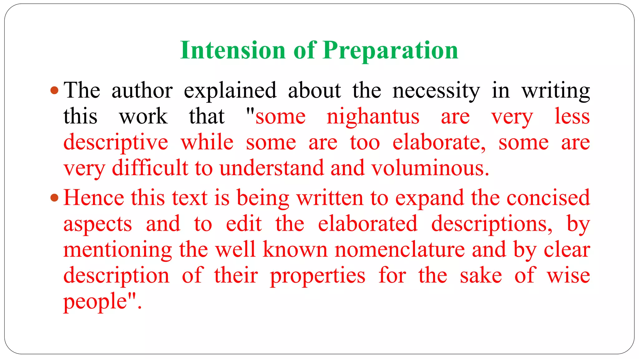 Intension of Preparation
 The author explained about the necessity in writing
this work that "some nighantus are very less
descriptive while some are too elaborate, some are
very difficult to understand and voluminous.
 Hence this text is being written to expand the concised
aspects and to edit the elaborated descriptions, by
mentioning the well known nomenclature and by clear
description of their properties for the sake of wise
people".
 