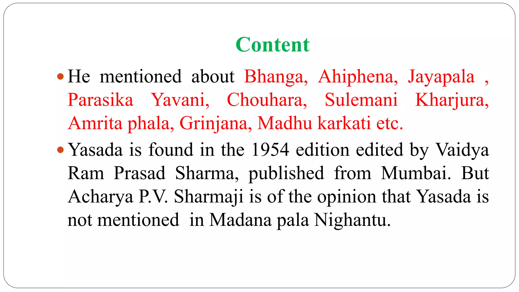Content
 He mentioned about Bhanga, Ahiphena, Jayapala ,
Parasika Yavani, Chouhara, Sulemani Kharjura,
Amrita phala, Grinjana, Madhu karkati etc.
 Yasada is found in the 1954 edition edited by Vaidya
Ram Prasad Sharma, published from Mumbai. But
Acharya P.V. Sharmaji is of the opinion that Yasada is
not mentioned in Madana pala Nighantu.
 