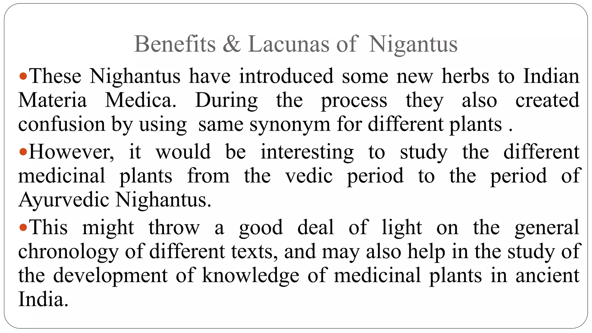 Benefits & Lacunas of Nigantus
These Nighantus have introduced some new herbs to Indian
Materia Medica. During the process they also created
confusion by using same synonym for different plants .
However, it would be interesting to study the different
medicinal plants from the vedic period to the period of
Ayurvedic Nighantus.
This might throw a good deal of light on the general
chronology of different texts, and may also help in the study of
the development of knowledge of medicinal plants in ancient
India.
 