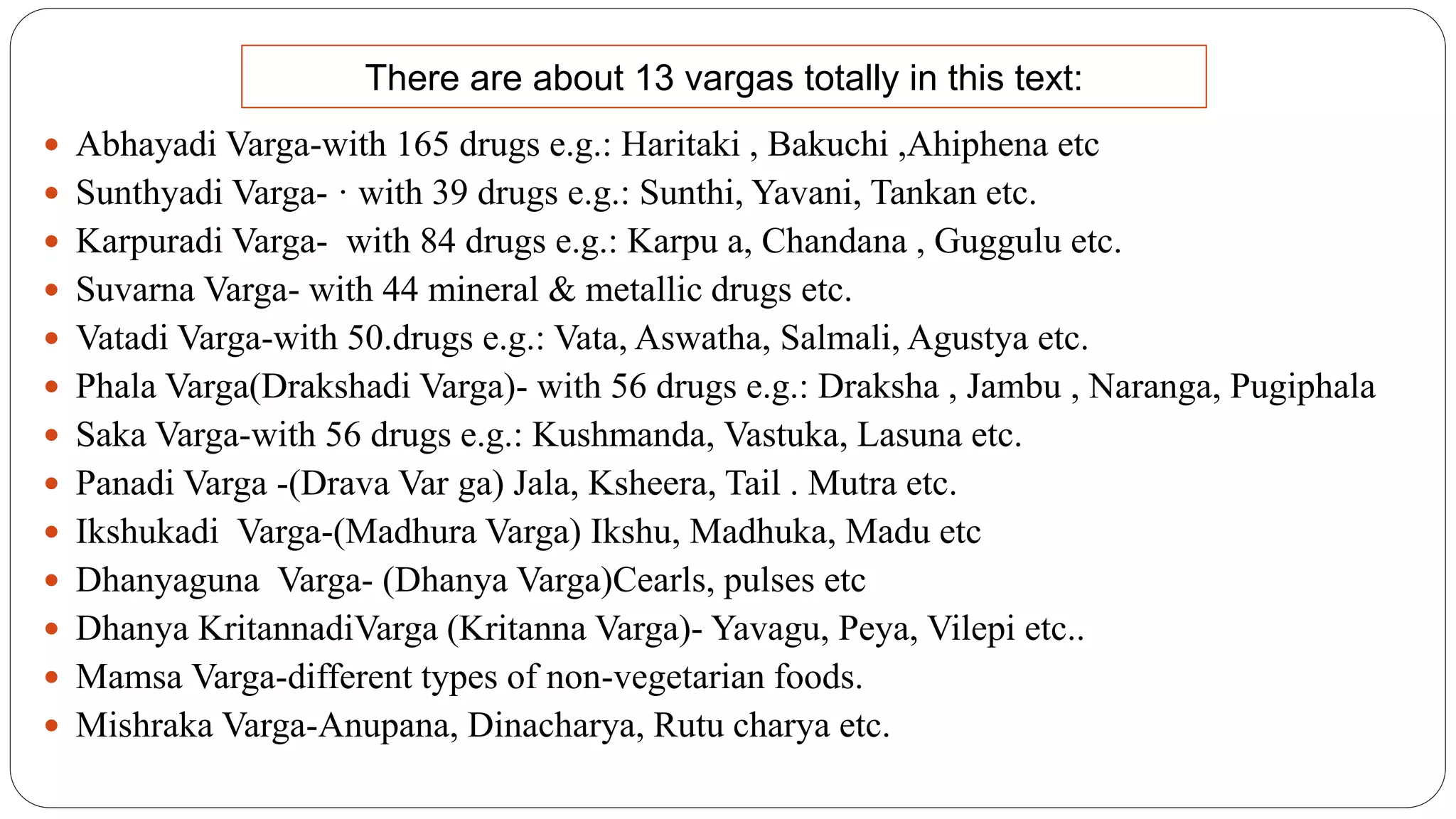  Abhayadi Varga-with 165 drugs e.g.: Haritaki , Bakuchi ,Ahiphena etc
 Sunthyadi Varga- · with 39 drugs e.g.: Sunthi, Yavani, Tankan etc.
 Karpuradi Varga- with 84 drugs e.g.: Karpu a, Chandana , Guggulu etc.
 Suvarna Varga- with 44 mineral & metallic drugs etc.
 Vatadi Varga-with 50.drugs e.g.: Vata, Aswatha, Salmali, Agustya etc.
 Phala Varga(Drakshadi Varga)- with 56 drugs e.g.: Draksha , Jambu , Naranga, Pugiphala
 Saka Varga-with 56 drugs e.g.: Kushmanda, Vastuka, Lasuna etc.
 Panadi Varga -(Drava Var ga) Jala, Ksheera, Tail . Mutra etc.
 Ikshukadi Varga-(Madhura Varga) Ikshu, Madhuka, Madu etc
 Dhanyaguna Varga- (Dhanya Varga)Cearls, pulses etc
 Dhanya KritannadiVarga (Kritanna Varga)- Yavagu, Peya, Vilepi etc..
 Mamsa Varga-different types of non-vegetarian foods.
 Mishraka Varga-Anupana, Dinacharya, Rutu charya etc.
There are about 13 vargas totally in this text:
 